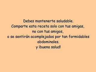 Debes mantenerte saludable. Comparte esta receta solo con tus amigas,  no con tus amigos,  o se sentirán acomplejados por tan formidables abdominales. y ¡buena salud! 