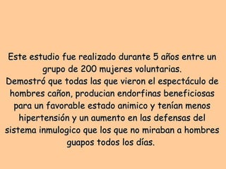Este estudio fue realizado durante 5 años entre un grupo de 200 mujeres voluntarias. Demostró que todas las que vieron el espectáculo de hombres cañon, producian endorfinas beneficiosas para un favorable estado animico y tenían menos hipertensión y un aumento en las defensas del sistema inmulogico que los que no miraban a hombres guapos todos los días.  