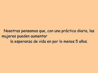 Nosotras pensamos que, con una práctica diaria, las mujeres pueden aumentar  la esperanza de vida en por lo menos 5 años. 