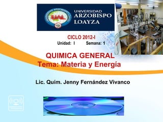 CICLO 2012-I
       Unidad: I    Semana: 1

  QUIMICA GENERAL
Tema: Materia y Energía

Lic. Quím. Jenny Fernández Vivanco
 