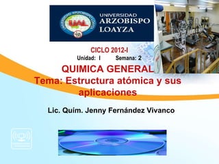 CICLO 2012-I
         Unidad: I    Semana: 2

     QUIMICA GENERAL
Tema: Estructura atómica y sus
        aplicaciones
  Lic. Quím. Jenny Fernández Vivanco
 