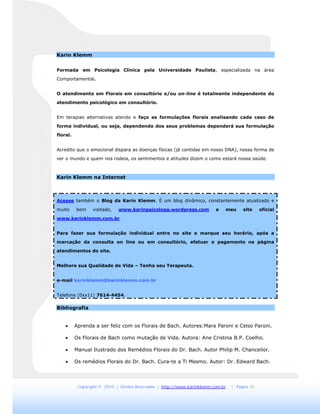 Copyright © 2010 | Direitos Reservados | http://www.karinklemm.com.br | Página 10
Karin Klemm
Formada em Psicologia Clínica pela Universidade Paulista, especializada na área
Comportamental.
O atendimento em Florais em consultório e/ou on-line é totalmente independente do
atendimento psicológico em consultório.
Em terapias alternativas atendo e faço as formulações florais analisando cada caso de
forma individual, ou seja, dependendo dos seus problemas dependerá sua formulação
floral.
Acredito que o emocional dispara as doenças físicas (já contidas em nosso DNA), nossa forma de
ver o mundo e quem nos rodeia, os sentimentos e atitudes dizem o como estará nossa saúde.
Karin Klemm na Internet
Acesse também o Blog da Karin Klemm. É um blog dinâmico, constantemente atualizado e
muito bem visitado, www.karinpsicologa.wordpress.com e meu site oficial
www.karinklemm.com.br
Para fazer sua formulação individual entre no site e marque seu horário, após a
marcação da consulta on line ou em consultório, efetuar o pagamento na página
atendimentos do site.
Melhore sua Qualidade de Vida – Tenha seu Terapeuta.
e-mail karinklemm@karinklemm.com.br
Telefone (0xx11) 7614-4454.
Bibliografia
 Aprenda a ser feliz com os Florais de Bach. Autores:Mara Paroni e Celso Paroni.
 Os Florais de Bach como mutação de Vida. Autora: Ane Cristina B.P. Coelho.
 Manual Ilustrado dos Remédios Florais do Dr. Bach. Autor Philip M. Chancellor.
 Os remédios Florais do Dr. Bach. Cura-te a Ti Mesmo. Autor: Dr. Edward Bach.
 