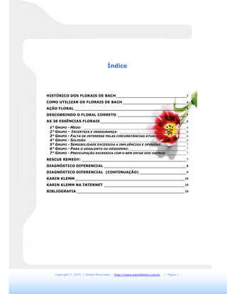 Copyright © 2010 | Direitos Reservados | http://www.karinklemm.com.br | Página 2
Índice
HISTÓRICO DOS FLORAIS DE BACH_________________________________________3
COMO UTILIZAR OS FLORAIS DE BACH _____________________________________4
AÇÃO FLORAL _________________________________________________________________4
DESCOBRINDO O FLORAL CORRETO ________________________________________5
AS 38 ESSÊNCIAS FLORAIS __________________________________________________6
1° GRUPO - MEDO: ____________________________________________________________6
2° GRUPO – INCERTEZA E INSEGURANÇA: _______________________________________6
3° GRUPO - FALTA DE INTERESSE PELAS CIRCUNSTÂNCIAS ATUAIS: _______________6
4° GRUPO - SOLIDÃO: _________________________________________________________6
5° GRUPO - SENSIBILIDADE EXCESSIVA A INFLUÊNCIAS E OPINIÕES:______________7
6° GRUPO - PARA O DESALENTO OU DESESPERO:_________________________________7
7° GRUPO - PREOCUPAÇÃO EXCESSIVA COM O BEM ESTAR DOS OUTROS: ___________7
RESCUE REMEDY: _____________________________________________________________7
DIAGNÓSTICO DIFERENCIAL ________________________________________________8
DIAGNÓSTICO DIFERENCIAL (CONTINUAÇÃO) ___________________________9
KARIN KLEMM________________________________________________________________10
KARIN KLEMM NA INTERNET _______________________________________________10
BIBLIOGRAFIA _______________________________________________________________10
 