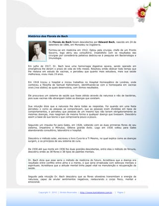 Copyright © 2010 | Direitos Reservados | http://www.karinklemm.com.br | Página 3
Histórico dos Florais de Bach
Os Florais de Bach foram descobertos por Edward Bach, nascido em 24 de
setembro de 1886, em Monseley na Inglaterra.
Formou-se em medicina em 1912. Optou pela cirurgia, chefe de um Pronto
Socorro, logo abriu seu consultório. Insatisfeito com os resultados das
cirurgias por considerá-la paliativa dedicou-se à pesquisa em Bacteriologia e
Imunologia.
Em julho de 1917, Dr. Bach teve uma hemorragia digestiva severa, sendo operado em
emergência lhe deram o prazo de vida de três meses. Resolveu então dedicar todo tempo que
lhe restava em estudo de vacinas, e percebeu que quanto mais estudava, mais sua saúde
melhorava, viveu mais 19 anos.
Em 1918 trocou o hospital e iniciou trabalhos no Hospital Homeopático de Londres, onde
conheceu a filosofia de Samuel Hahnemann, identificando-se com a homeopatia em vacinas
orais (nos sódios) as quais desenvolvia, com ótimos resultados.
Ele procurava um sistema de saúde que fosse obtido através da natureza e não de bactérias,
pois suas vacinas não abrangiam todas as doenças que existiam.
Sua intuição dizia que a natureza lhe daria todas as respostas. Foi quando em uma festa
percebeu o como as pessoas se comportavam, que as pessoas eram divididas em tipos de
comportamentos, e percebeu que pessoas de um mesmo tipo não teriam obrigatoriamente as
mesmas doenças, mas reagiriam da mesma forma a qualquer doença que tivessem. Descobriu
assim a base de sua teoria o que comprovaria pouco a pouco.
Seguindo um impulso foi para Gales, em 1928, voltando com as duas primeiras flores de seu
sistema, Impatiens e Mimulus. Obteve grande êxito. Logo em 1930 voltou para Gales
abandonando consultório, laboratório e hospital.
Descobriu o método solar, escreveu o livro Cura-te a Ti Mesmo, no qual explica como as doenças
surgem, e os princípios de seu sistema de cura.
De 1930 até sua morte em 1936 fez duas grandes descobertas, entre elas o método de fervura,
descobriu então as 38 flores e 38 tipos de padrões mentais.
Dr. Bach dizia que esse seria o método de medicina do futuro. Acreditava que a doença era
resultado entre conflito entre alma e a mente, e que seria erradicada com esforços mentais e
espirituais. Acreditava que a atitude mental tinha papel vital na manutenção e recuperação da
saúde.
Seguido pela intuição Dr. Bach descobriu que as flores silvestres transmitiam a energia da
natureza, capaz de anular sentimentos negativos, restaurando o corpo físico, mental e
emocional.
 