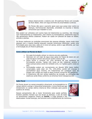 Copyright © 2010 | Direitos Reservados | http://www.karinklemm.com.br | Página 4
Continuação...
Estava desenvolvido o sistema com 38 essências florais com exceção
de Rock Water, feito com água de fonte de propriedades curativas.
Os Florais dão para o paciente apoio para que possa lutar contra as
doenças, harmonizando depressão, ansiedade os traumas e fatores
emocionais que impedem a cura.
Eles podem ser utilizados com outros tipos de tratamentos ou sozinhos, não interage
com medicamentos ou tratamentos, nem mesmo os homeopáticos, totalmente seguros
não apresentam efeitos colaterais. Podem ser usado em pessoas de todas as idades,
animais e plantas.
Os florais melhoram as condições emocionais das pessoas afetadas, desse modo duas
pessoas com a mesma doença possuem queixas emocionais diferentes, existe uma
formulação para casa caso, cada um é único em pensa, sente e age diferente, por isso
a formulação de um floral é particular.
Como utilizar os Florais de Bach
 Em cada formulação utilizar no máximo de seis essências.
 Adicionar em um copo de água duas gotas do frasco de stock em um
copo de água e tomar aos poucos quatro vezes ao dia.
 Outra forma é comprar em uma farmácia de sua confiança as
formulações prontas, 7gotas três vezes ao dia. (observar sempre o
frasco porque possui prazo de validade curto, ou 4 gotas quatro vezes ao
dia).
 Formulações podem ser normalmente em Brandy 30% (para melhor
conservação, pode estar em 7%, 15%,20%), porém em crianças é
aconselhável água mineral, em tratamentos em quaisquer tipos de
drogas usar vinagre de maçã ou água mineral (conservar em geladeira).
 O tratamento não tem tempo específico de duração, as alterações das
essências serão feitas conforme os sintomas forem desaparecendo.
Ação Floral
Os Florais atuam no campo energético vibracional, os homeopáticos no
campo etérico e atinge o vibracional lentamente, o único floral que age
diretamente no campo etérico chama-se Olive (indicado para graves
quadros de stress).
Nossos pensamentos são a maior ferramenta para saúde perfeita.
Existem padrões mentais que nos levam as doenças, o pior de todos
os sentimentos negativos chamo de CULPA, a culpa paralisa e faz
desencadear muitas doenças, ela funciona como empilhamento de memórias.
 