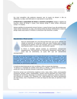 Copyright © 2010 | Direitos Reservados | http://www.karinklemm.com.br | Página 5
Em nível energético não podemos esquecer que os iguais se atraem e não os
diferentes, ou seja, você atrai para si o que pensa e o que sente.
O Floral tem a capacidade de limpar a memória energética (apaga o registro do
trauma), antes de atingir o corpo, uma doença atinge o nosso campo vibracional
(corpo + 6 corpos).
Nossos padrões de pensamento tomam formas, e essas formas é que são atraídas para
nosso campo vibracional, ou seja, uma doença antes de atingir diretamente o corpo ela
atinge nossa corpo astral. O mental e o emocional irão direcionar a saúde.
Descobrindo o Floral correto
Para ter assertividade em uma fórmula floral tem que se ter certezas em
relação ao paciente, as perguntas terão que estar focadas para o estado
emergencial da pessoa, como por exemplo, qual é o sentimento que mais
está fazendo sofrer, ou seja, qual o sentimento urgente.
O Floral é mudado apenas quando os sentimentos emergenciais
desaparecerem. Normalmente um sentimento desaparece, dando lugar a
outro tipo de sentimento, os quais têm que ser atentamente
acompanhados.
Em caso de dúvidas permaneça com a mesma fórmula por no mínimo 5 vidros, o floral
necessita limpar por completo o campo vibracional para tirar o sentimento ruim que
acompanha o pensamento, posso dizer que o tratamento está tendo sucesso quando
apesar da pessoa lembrar do trauma, não sentir mais as sensações ruins que
acompanham o pensamento (a pessoa lembra do que aconteceu, mas não mais com a
intensidade de sentimentos negativos).
A medicina atual preocupa-se com os efeitos e não as causas das doenças.
“A doença é o resultado do conflito entre Alma e a Mente, e jamais será erradicada,
exceto por meio de esforços mentais e espirituais” Edward Bach.
Devemos pensar que sentimentos negativos como, raiva, ódios, medo, preocupações
excessivas, perdas, culpas, instabilidades, causam enorme desordem em nosso corpo,
liberação de hormônios, descargas no sistema nervoso autônomo, sistema endócrino,
que atuarão em coração, rins, intestinos, etc. Todos passam por fatores estressantes
por todo tempo, mas o importante é o como ao longo da vida cada um aprende a lidar
com eles.
 