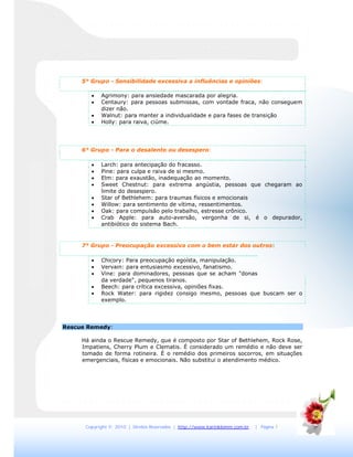 Copyright © 2010 | Direitos Reservados | http://www.karinklemm.com.br | Página 7
5° Grupo - Sensibilidade excessiva a influências e opiniões:
 Agrimony: para ansiedade mascarada por alegria.
 Centaury: para pessoas submissas, com vontade fraca, não conseguem
dizer não.
 Walnut: para manter a individualidade e para fases de transição
 Holly: para raiva, ciúme.
6° Grupo - Para o desalento ou desespero:
 Larch: para antecipação do fracasso.
 Pine: para culpa e raiva de si mesmo.
 Elm: para exaustão, inadequação ao momento.
 Sweet Chestnut: para extrema angústia, pessoas que chegaram ao
limite do desespero.
 Star of Bethlehem: para traumas físicos e emocionais
 Willow: para sentimento de vítima, ressentimentos.
 Oak: para compulsão pelo trabalho, estresse crônico.
 Crab Apple: para auto-aversão, vergonha de si, é o depurador,
antibiótico do sistema Bach.
7° Grupo - Preocupação excessiva com o bem estar dos outros:
 Chicory: Para preocupação egoísta, manipulação.
 Vervain: para entusiasmo excessivo, fanatismo.
 Vine: para dominadores, pessoas que se acham "donas
da verdade", pequenos tiranos.
 Beech: para crítica excessiva, opiniões fixas.
 Rock Water: para rigidez consigo mesmo, pessoas que buscam ser o
exemplo.
Rescue Remedy:
Há ainda o Rescue Remedy, que é composto por Star of Bethlehem, Rock Rose,
Impatiens, Cherry Plum e Clematis. É considerado um remédio e não deve ser
tomado de forma rotineira. É o remédio dos primeiros socorros, em situações
emergenciais, físicas e emocionais. Não substitui o atendimento médico.
 