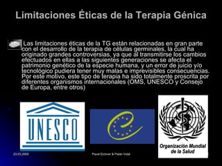 Limitaciones Éticas de la Terapia   Génica Las limitaciones éticas de la TG están relacionadas en gran parte con el desarrollo de la terapia de células germinales, la cual ha originado grandes controversias, ya que al transmitirse los cambios efectuados en ellas a las siguientes generaciones se afecta el patrimonio genético de la especie humana, y un error de juicio y/o tecnológico pudiera tener muy malas e imprevisibles consecuencias. Por este motivo, este tipo de terapia ha sido totalmente proscrita por diferentes organismos internacionales (OMS, UNESCO y Consejo de Europa, entre otros) 