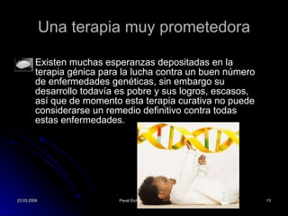 Una terapia muy prometedora Existen muchas esperanzas depositadas en la terapia g énica para la lucha contra un buen número de enfermedades genéticas, sin embargo su desarrollo todavía es pobre y sus logros, escasos, así que de momento esta terapia curativa no puede considerarse un remedio definitivo contra todas estas enfermedades. 