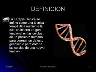 DEFINICION La Terapia G énica se define  como una técnica terapéutica mediante la cual se inserta un gen funcional en las células de un paciente humano para corregir un defecto genético o para dotar a las células de una nueva función. 