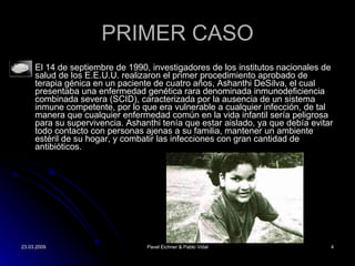 PRIMER CASO El 14 de septiembre de 1990, investigadores de los institutos nacionales de salud de los E.E.U.U. realizaron el primer procedimiento aprobado de terapia génica en un paciente de cuatro años, Ashanthi DeSilva, el cual presentaba una enfermedad genética rara denominada inmunodeficiencia combinada severa (SCID), caracterizada por la ausencia de un sistema inmune competente, por lo que era vulnerable a cualquier infección, de tal manera que cualquier enfermedad com ún en la vida infantil sería peligrosa para su supervivencia . Ashanthi tenía que estar aislado, ya que debía evitar todo contacto con personas ajenas a su familia, mantener un ambiente estéril de su hogar, y combatir las infecciones con gran cantidad de antibióticos. 