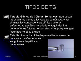 TIPOS DE TG Terapia Génica de Células Somáticas , que busca introducir los genes a las células somáticas, y así eliminar las consecuencias clínicas de una enfermedad genética heredada o adquirida. Las generaciones futuras no son afectadas porque el gen insertado no pasa a ellas.  Esta técnica se ha utilizado para el tratamiento de cánceres o enfermedades  sanguíneas, hepáticas o  pulmonares.  