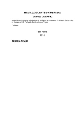 MILENA CAROLINA TIBÚRCIO DA SILVA 
GABRIEL CARVALHO 
Atividade diagnostica parte integrante da avaliação processual do 4º bimestre da disciplina 
de Biologia da E.E. Prof. João Batista Vilanova Artigas. 
Professor: 
São Paulo 
2014 
TERAPIA GÊNICA 
 