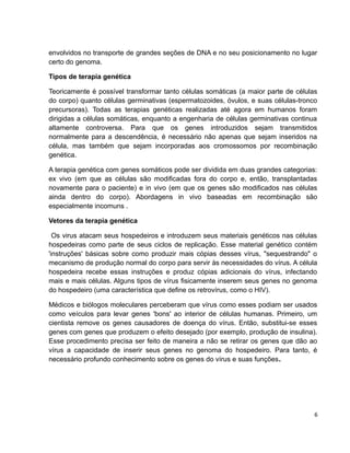 envolvidos no transporte de grandes seções de DNA e no seu posicionamento no lugar 
certo do genoma. 
Tipos de terapia genética 
Teoricamente é possível transformar tanto células somáticas (a maior parte de células 
do corpo) quanto células germinativas (espermatozoides, óvulos, e suas células-tronco 
precursoras). Todas as terapias genéticas realizadas até agora em humanos foram 
dirigidas a células somáticas, enquanto a engenharia de células germinativas continua 
altamente controversa. Para que os genes introduzidos sejam transmitidos 
normalmente para a descendência, é necessário não apenas que sejam inseridos na 
célula, mas também que sejam incorporadas aos cromossomos por recombinação 
genética. 
A terapia genética com genes somáticos pode ser dividida em duas grandes categorias: 
ex vivo (em que as células são modificadas fora do corpo e, então, transplantadas 
novamente para o paciente) e in vivo (em que os genes são modificados nas células 
ainda dentro do corpo). Abordagens in vivo baseadas em recombinação são 
especialmente incomuns . 
Vetores da terapia genética 
Os virus atacam seus hospedeiros e introduzem seus materiais genéticos nas células 
hospedeiras como parte de seus ciclos de replicação. Esse material genético contém 
'instruções' básicas sobre como produzir mais cópias desses vírus, "sequestrando" o 
mecanismo de produção normal do corpo para servir às necessidades do vírus. A célula 
hospedeira recebe essas instruções e produz cópias adicionais do vírus, infectando 
mais e mais células. Alguns tipos de vírus fisicamente inserem seus genes no genoma 
do hospedeiro (uma característica que define os retrovírus, como o HIV). 
Médicos e biólogos moleculares perceberam que vírus como esses podiam ser usados 
como veículos para levar genes 'bons' ao interior de células humanas. Primeiro, um 
cientista remove os genes causadores de doença do vírus. Então, substitui-se esses 
genes com genes que produzem o efeito desejado (por exemplo, produção de insulina). 
Esse procedimento precisa ser feito de maneira a não se retirar os genes que dão ao 
vírus a capacidade de inserir seus genes no genoma do hospedeiro. Para tanto, é 
necessário profundo conhecimento sobre os genes do vírus e suas funções. 
6 
 