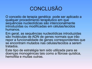 CONCLUSÃO
O conceito de terapia genética pode ser aplicado a
qualquer procedimento terapêutico em que
sequências nucleotídicas são intencionalmente
introduzidas ou modificadas em células/tecidos
humanos.
Em geral, as sequências nucleotídicas introduzidas
são moléculas de ADN de genes normais que irão
repor a funcionalidade de genes correspondentes que
se encontram mutados nas células/tecidos a serem
tratados.
Este tipo de estratégia tem sido utilizada para as
doenças monogénicas tais como a fibrose quística,
hemofilia e muitas outras.
 