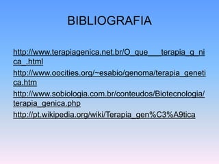 BIBLIOGRAFIA
http://www.terapiagenica.net.br/O_que___terapia_g_ni
ca_.html
http://www.oocities.org/~esabio/genoma/terapia_geneti
ca.htm
http://www.sobiologia.com.br/conteudos/Biotecnologia/
terapia_genica.php
http://pt.wikipedia.org/wiki/Terapia_gen%C3%A9tica
 