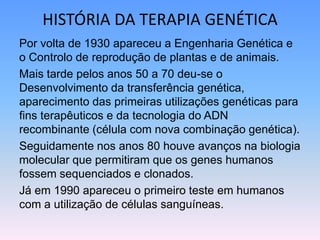 HISTÓRIA DA TERAPIA GENÉTICA
Por volta de 1930 apareceu a Engenharia Genética e
o Controlo de reprodução de plantas e de animais.
Mais tarde pelos anos 50 a 70 deu-se o
Desenvolvimento da transferência genética,
aparecimento das primeiras utilizações genéticas para
fins terapêuticos e da tecnologia do ADN
recombinante (célula com nova combinação genética).
Seguidamente nos anos 80 houve avanços na biologia
molecular que permitiram que os genes humanos
fossem sequenciados e clonados.
Já em 1990 apareceu o primeiro teste em humanos
com a utilização de células sanguíneas.
 