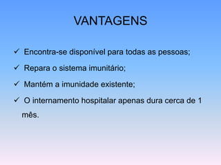 VANTAGENS
 Encontra-se disponível para todas as pessoas;
 Repara o sistema imunitário;
 Mantém a imunidade existente;
 O internamento hospitalar apenas dura cerca de 1
mês.
 