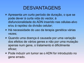 DESVANTAGENS
 Apresenta um curto período de duração, o que se
pode dever à curta vida do vector, à
disfuncionalidade do ADN inserido nas células-alvo
e/ou à rapidez da divisão celular;
 Há necessidade do uso da terapia genética várias
vezes;
 Quando uma doença é causada por uma variação
dos efeitos de vários genes e não por uma mutação
apenas num gene, o tratamento é dificilmente
eficaz;
 Pode induzir um tumor se o ADN for introduzido no
gene errado.
 