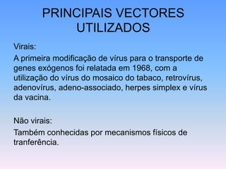 PRINCIPAIS VECTORES
UTILIZADOS
Virais:
A primeira modificação de vírus para o transporte de
genes exógenos foi relatada em 1968, com a
utilização do vírus do mosaico do tabaco, retrovírus,
adenovírus, adeno-associado, herpes simplex e vírus
da vacina.
Não virais:
Também conhecidas por mecanismos físicos de
tranferência.
 