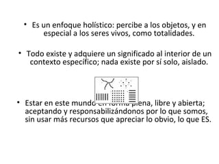 Es un enfoque holístico: percibe a los objetos, y en especial a los seres vivos, como totalidades. Todo existe y adquiere un significado al interior de un contexto específico; nada existe por sí solo, aislado. Estar en este mundo en forma plena, libre y abierta; aceptando y responsabilizándonos por lo que somos, sin usar más recursos que apreciar lo obvio, lo que ES. 