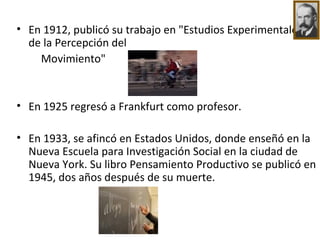 En 1912, publicó su trabajo en "Estudios Experimentales de la Percepción del  Movimiento" En 1925 regresó a Frankfurt como profesor. En 1933, se afincó en Estados Unidos, donde enseñó en la Nueva Escuela para Investigación Social en la ciudad de Nueva York. Su libro Pensamiento Productivo se publicó en 1945, dos años después de su muerte. 