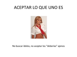 ACEPTAR LO QUE UNO ES No buscar ídolos, no aceptar los “deberías”   ajenos 