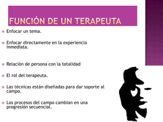    Enfocar un tema.

   Enfocar directamente en la experiencia
    inmediata.


   Relación de persona con la totalidad

   El rol del terapeuta.

   Las técnicas están diseñadas para dar soporte al
    campo.

   Los procesos del campo cambian en una
    progresión secuencial.
 