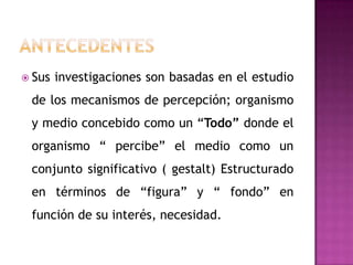  Sus   investigaciones son basadas en el estudio
 de los mecanismos de percepción; organismo
 y medio concebido como un “Todo” donde el
 organismo “ percibe” el medio como un
 conjunto significativo ( gestalt) Estructurado
 en términos de “figura” y “ fondo” en
 función de su interés, necesidad.
 