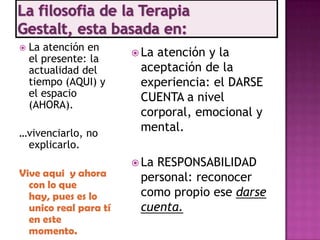    La atención en
                        Laatención y la
    el presente: la
    actualidad del      aceptación de la
    tiempo (AQUI) y     experiencia: el DARSE
    el espacio          CUENTA a nivel
    (AHORA).
                        corporal, emocional y
…vivenciarlo, no
                        mental.
 explicarlo.
                        LaRESPONSABILIDAD
Vive aqui y ahora       personal: reconocer
  con lo que
  hay, pues es lo       como propio ese darse
  unico real para tí    cuenta.
  en este
  momento.
 