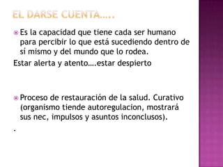  Es la capacidad que tiene cada ser humano
  para percibir lo que está sucediendo dentro de
  sí mismo y del mundo que lo rodea.
Estar alerta y atento….estar despierto



 Proceso   de restauración de la salud. Curativo
    (organismo tiende autoregulacion, mostrará
    sus nec, impulsos y asuntos inconclusos).
.
 