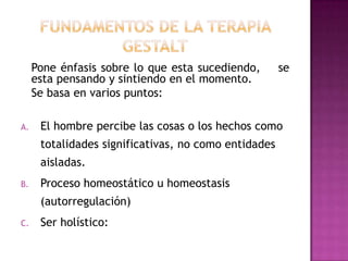 Pone énfasis sobre lo que esta sucediendo,       se
     esta pensando y sintiendo en el momento.
     Se basa en varios puntos:

A.    El hombre percibe las cosas o los hechos como
      totalidades significativas, no como entidades
      aisladas.
B.    Proceso homeostático u homeostasis
      (autorregulación)
C.    Ser holístico:
 