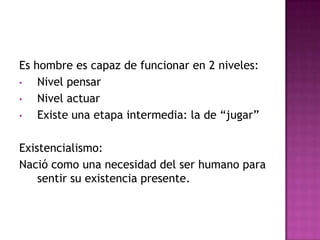 Es hombre es capaz de funcionar en 2 niveles:
•   Nivel pensar
•   Nivel actuar
•   Existe una etapa intermedia: la de “jugar”

Existencialismo:
Nació como una necesidad del ser humano para
    sentir su existencia presente.
 