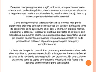 De estos principios generales surgió, entonces, una práctica concreta
orientada al cambio terapéutico, siendo su mayor preocupación el ayudar
a la gente a que madure emocionalmente, resaltando el trabajo interno y
las recompensas del desarrollo personal.
Como enfoque original la terapia Gestalt se interesa más por la
experiencia presente que por los recovecos del pasado. Enfatiza la toma
de conciencia de lo que ocurra en el aquí y ahora, en el plano mental,
emocional y corporal. Recordar al igual que proyectar en el futuro, son
actividades que ocurren ahora. No es necesario cavar en antaño, ya que
los asuntos pendientes del pasado y los aspectos conflictivos de la
personalidad están en el presente pujando para emerger y
complementarse.
La tarea del terapeuta consistirá en procurar que se tome conciencia de
ellos y facilitar su proceso de resolución e integración. La terapia Gestalt
se basa en la noción de autorregulación del organismo. En que cualquier
organismo sano es capaz de detectar la necesidad más fuerte y de
ponerse en movimiento para satisfacerla.
 