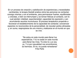 “No estoy en este mundo para llenar tus
expectativas. Y tú no estás en este mundo
para llenar las mías. Tú eres tú y yo soy
yo. Y si por casualidad nos encontramos
es hermoso. Si no, no puede remediarse”
Fritz Perls
En un proceso de creación y satisfacción de experiencias y necesidades
cambiantes, la terapia Gestalt analiza cómo las personas se contactan
consigo mismas y con el ambiente, para permanecer fuertes, equilibradas
y crecidas, o bien se interrumpen y se tornan fóbicas al contacto, con lo
cual pierden vitalidad, espontaneidad, capacidad de expresión y van
acumulando asuntos inconclusos. El proceso terapéutico propende a
favorecer el restablecimiento de la capacidad de contactar, concienciar
aspectos no reconocidos de la personalidad, de rescatar partes alineadas
y, en suma, reapropiarse de uno mismo y realizarse en el mundo en que
se vive.
 