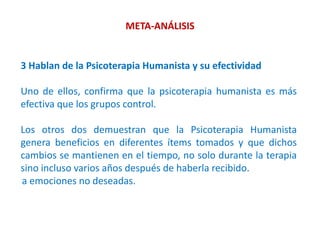 META-ANÁLISIS
3 Hablan de la Psicoterapia Humanista y su efectividad
Uno de ellos, confirma que la psicoterapia humanista es más
efectiva que los grupos control.
Los otros dos demuestran que la Psicoterapia Humanista
genera beneficios en diferentes ítems tomados y que dichos
cambios se mantienen en el tiempo, no solo durante la terapia
sino incluso varios años después de haberla recibido.
a emociones no deseadas.
 