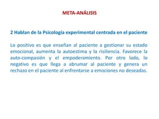 META-ANÁLISIS
2 Hablan de la Psicología experimental centrada en el paciente
Lo positivo es que enseñan al paciente a gestionar su estado
emocional, aumenta la autoestima y la risiliencia. Favorece la
auto-compasión y el empoderamiento. Por otro lado, lo
negativo es que llega a abrumar al paciente y genera un
rechazo en el paciente al enfrentarse a emociones no deseadas.
 