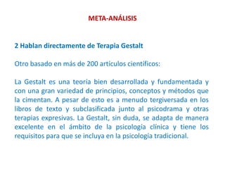 META-ANÁLISIS
2 Hablan directamente de Terapia Gestalt
Otro basado en más de 200 artículos científicos:
La Gestalt es una teoría bien desarrollada y fundamentada y
con una gran variedad de principios, conceptos y métodos que
la cimentan. A pesar de esto es a menudo tergiversada en los
libros de texto y subclasificada junto al psicodrama y otras
terapias expresivas. La Gestalt, sin duda, se adapta de manera
excelente en el ámbito de la psicología clínica y tiene los
requisitos para que se incluya en la psicología tradicional.
 