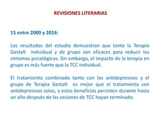 REVISIONES LITERARIAS
15 entre 2000 y 2016:
Los resultados del estudio demuestran que tanto la Terapia
Gestalt individual y de grupo son eficaces para reducir los
síntomas psicológicos. Sin embargo, el impacto de la terapia en
grupo es más fuerte que la TCC individual.
El tratamiento combinado tanto con los antidepresivos y el
grupo de Terapia Gestalt es mejor que el tratamiento con
antidepresivos solos, y estos beneficios persisten durante hasta
un año después de las sesiones de TCC hayan terminado.
 