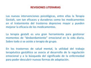 REVISIONES LITERARIAS
Las nuevas intervenciones psicológicas, entre ellas la Terapia
Gestalt, son tan eficaces y duraderas como los medicamentos
en el tratamiento del trastorno depresivo mayor y pueden
mejorar la eficacia de los medicamentos.
La terapia gestalt es una gran herramienta para gestionar
momentos de “desbordamiento” emocional en la vida diaria.
Sobre todo si se asiste a terapia de grupo.
En los trastornos de salud mental, la utilidad del trabajo
terapéutico gestáltico se asocia al desarrollo de la regulación
emocional y a la búsqueda del significado de la enfermedad
para poder descubrir nuevas formas de adaptación.
 