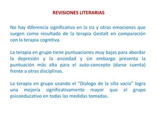 REVISIONES LITERARIAS
No hay diferencia significativa en la ira y otras emociones que
surgen como resultado de la terapia Gestalt en comparación
con la terapia cognitiva.
La terapia en grupo tiene puntuaciones muy bajas para abordar
la depresión y la ansiedad y sin embargo presenta la
puntuación más alta para el auto-concepto (darse cuenta)
frente a otras disciplinas.
La terapia en grupo usando el “Dialogo de la silla vacía” logra
una mejoría significativamente mayor que el grupo
psicoeducativo en todas las medidas tomadas.
 