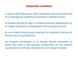 REVISIONES LITERARIAS
La técnica del Trabajo con sillas, constituye una herramienta útil
en el abordaje de conflictos personales e interpersonales.
La Terapia Gestalt da lugar a cambios positivos significativos en
la imagen corporal en comparación con los grupos control.
Es una terapia efectiva para favorecer la conciencia interior en
varones para los presidiarios.
Las mujeres entrenadas en la Terapia Gestalt presentan un
parto más corto y más positivo comparadas con las mujeres
capacitadas en métodos respiratorios o en ningún método.
 