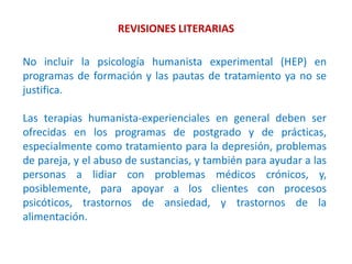 REVISIONES LITERARIAS
No incluir la psicología humanista experimental (HEP) en
programas de formación y las pautas de tratamiento ya no se
justifica.
Las terapias humanista-experienciales en general deben ser
ofrecidas en los programas de postgrado y de prácticas,
especialmente como tratamiento para la depresión, problemas
de pareja, y el abuso de sustancias, y también para ayudar a las
personas a lidiar con problemas médicos crónicos, y,
posiblemente, para apoyar a los clientes con procesos
psicóticos, trastornos de ansiedad, y trastornos de la
alimentación.
 