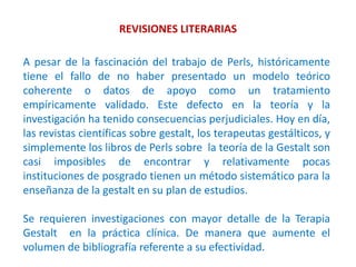 REVISIONES LITERARIAS
A pesar de la fascinación del trabajo de Perls, históricamente
tiene el fallo de no haber presentado un modelo teórico
coherente o datos de apoyo como un tratamiento
empíricamente validado. Este defecto en la teoría y la
investigación ha tenido consecuencias perjudiciales. Hoy en día,
las revistas científicas sobre gestalt, los terapeutas gestálticos, y
simplemente los libros de Perls sobre la teoría de la Gestalt son
casi imposibles de encontrar y relativamente pocas
instituciones de posgrado tienen un método sistemático para la
enseñanza de la gestalt en su plan de estudios.
Se requieren investigaciones con mayor detalle de la Terapia
Gestalt en la práctica clínica. De manera que aumente el
volumen de bibliografía referente a su efectividad.
 