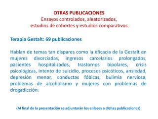 OTRAS PUBLICACIONES
Ensayos controlados, aleatorizados,
estudios de cohortes y estudios comparativos
Terapia Gestalt: 69 publicaciones
Hablan de temas tan dispares como la eficacia de la Gestalt en
mujeres divorciadas, ingresos carcelarios prolongados,
pacientes hospitalizados, trastornos bipolares, crisis
psicológicas, intento de suicidio, procesos psicóticos, ansiedad,
depresión menor, conductas fóbicas, bulimia nerviosa,
problemas de alcoholismo y mujeres con problemas de
drogadicción.
(Al final de la presentación se adjuntarán los enlaces a dichas publicaciones)
 