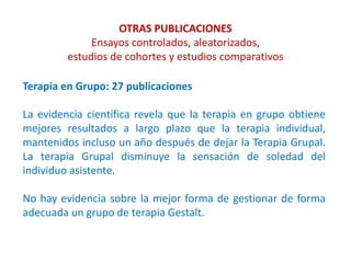 OTRAS PUBLICACIONES
Ensayos controlados, aleatorizados,
estudios de cohortes y estudios comparativos
Terapia en Grupo: 27 publicaciones
La evidencia científica revela que la terapia en grupo obtiene
mejores resultados a largo plazo que la terapia individual,
mantenidos incluso un año después de dejar la Terapia Grupal.
La terapia Grupal disminuye la sensación de soledad del
individuo asistente.
No hay evidencia sobre la mejor forma de gestionar de forma
adecuada un grupo de terapia Gestalt.
 