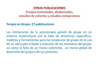 OTRAS PUBLICACIONES
Ensayos controlados, aleatorizados,
estudios de cohortes y estudios comparativos
Terapia en Grupo: 27 publicaciones
Las limitaciones de la psicoterapia gestalt de grupo en un
entorno multicultural son la falta de directrices específicas,
modelos y herramientas para los terapeutas de grupo en el uso
de un adecuado cribado y selección de los miembros del grupo,
así como la falta de un marco coherente, un marco global de
desarrollo del grupo y de sus procesos.
 