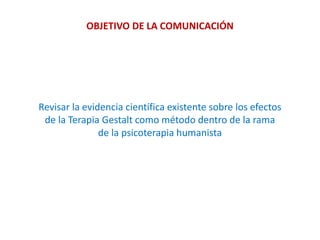 OBJETIVO DE LA COMUNICACIÓN
Revisar la evidencia científica existente sobre los efectos
de la Terapia Gestalt como método dentro de la rama
de la psicoterapia humanista
 