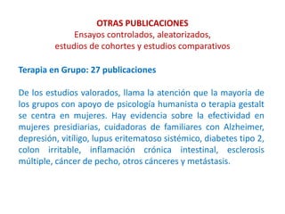 OTRAS PUBLICACIONES
Ensayos controlados, aleatorizados,
estudios de cohortes y estudios comparativos
Terapia en Grupo: 27 publicaciones
De los estudios valorados, llama la atención que la mayoría de
los grupos con apoyo de psicología humanista o terapia gestalt
se centra en mujeres. Hay evidencia sobre la efectividad en
mujeres presidiarias, cuidadoras de familiares con Alzheimer,
depresión, vitíligo, lupus eritematoso sistémico, diabetes tipo 2,
colon irritable, inflamación crónica intestinal, esclerosis
múltiple, cáncer de pecho, otros cánceres y metástasis.
 
