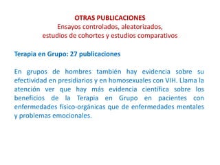 OTRAS PUBLICACIONES
Ensayos controlados, aleatorizados,
estudios de cohortes y estudios comparativos
Terapia en Grupo: 27 publicaciones
En grupos de hombres también hay evidencia sobre su
efectividad en presidiarios y en homosexuales con VIH. Llama la
atención ver que hay más evidencia científica sobre los
beneficios de la Terapia en Grupo en pacientes con
enfermedades físico-orgánicas que de enfermedades mentales
y problemas emocionales.
 